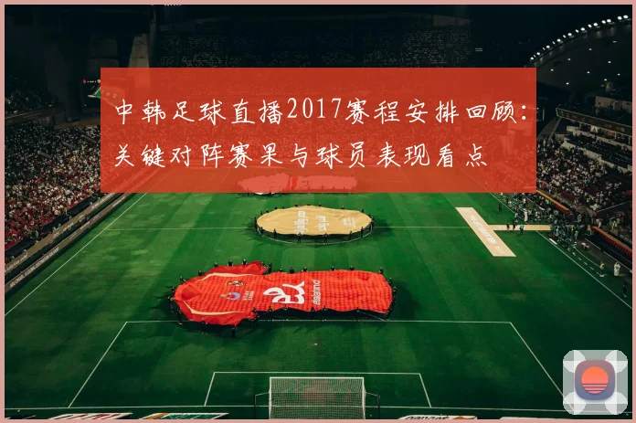 中韩足球直播2017赛程安排回顾:关键对阵赛果与球员表现看点