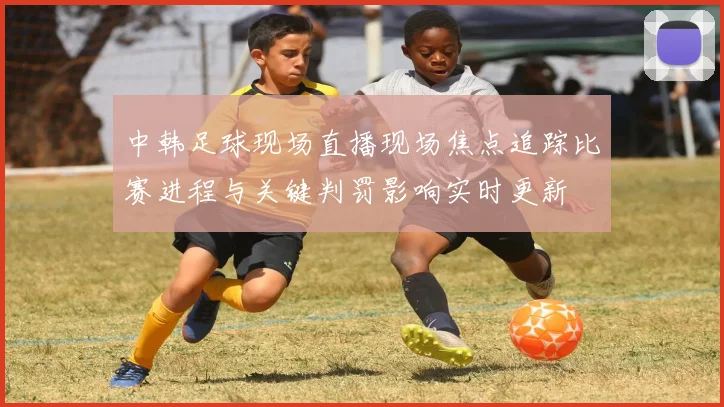 中韩足球现场直播现场焦点追踪比赛进程与关键判罚影响实时更新