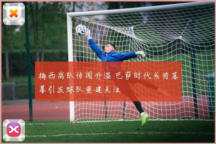 梅西离队传闻升温 巴萨时代或将落幕引发球队重建关注