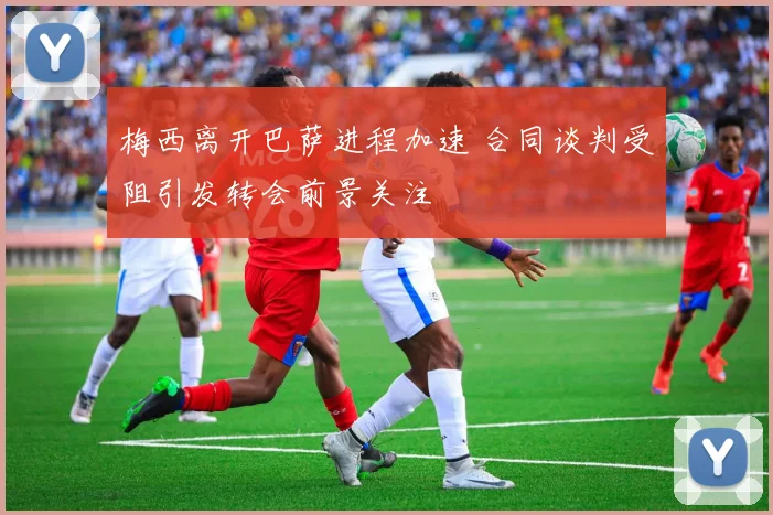 梅西离开巴萨进程加速 合同谈判受阻引发转会前景关注