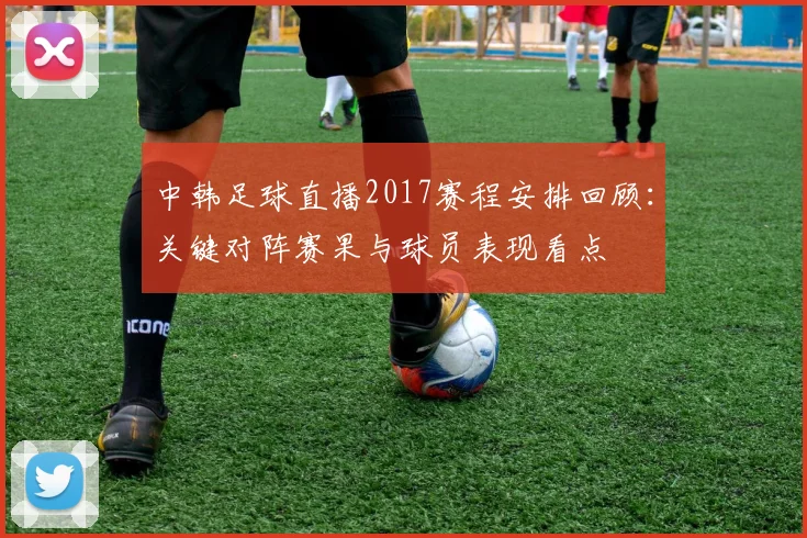 中韩足球直播2017赛程安排回顾:关键对阵赛果与球员表现看点