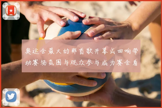 奥运会最火的那首歌开幕式回响带动赛场氛围与观众参与成为赛会看点