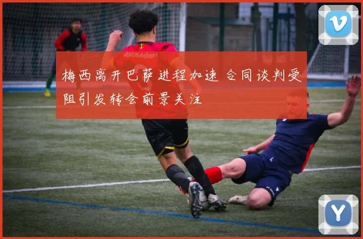 梅西离开巴萨进程加速 合同谈判受阻引发转会前景关注